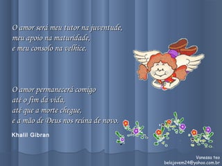 O amor será meu tutor na juventude,O amor será meu tutor na juventude,
meu apoio na maturidade,meu apoio na maturidade,
e meu consolo na velhice.e meu consolo na velhice.
O amor permanecerá comigoO amor permanecerá comigo
até o fim da vida,até o fim da vida,
até que a morte chegue,até que a morte chegue,
e a mão de Deus nos reúna de novo.e a mão de Deus nos reúna de novo.
 
Khalil Gibran
Vanessa teo
belajovem24@yahoo.com.br
 
