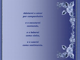 Adotarei o amor
por companheiro

  e o escutarei
   cantando,

   e o beberei
  como vinho,

   e o usarei
como vestimenta.
 