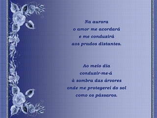 Na aurora
  o amor me acordará
     e me conduzirá
 aos prados distantes.




      Ao meio dia
     conduzir-me-á
 à sombra das árvores
onde me protegerei do sol
   como os pássaros.
 