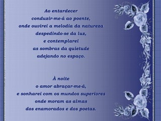 Ao entardecer
     conduzir-me-á ao poente,
onde ouvirei a melodia da natureza
       despedindo-se da luz,
          e contemplarei
      as sombras da quietude
       adejando no espaço.




              À noite
       o amor abraçar-me-á,
e sonharei com os mundos superiores
       onde moram as almas
   dos enamorados e dos poetas.
 