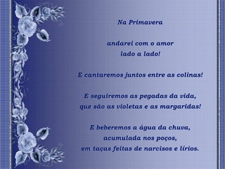 Na Primavera


         andarei com o amor
             lado a lado!


E cantaremos juntos entre as colinas!


 E seguiremos as pegadas da vida,
que são as violetas e as margaridas!


   E beberemos a água da chuva,
       acumulada nos poços,
 em taças feitas de narcisos e lírios.
 