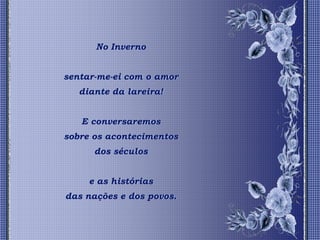 No Inverno


sentar-me-ei com o amor
   diante da lareira!


   E conversaremos
sobre os acontecimentos
      dos séculos


     e as histórias
das nações e dos povos.
 