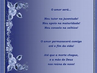 O amor será...


  Meu tutor na juventude!
Meu apoio na maturidade!
  Meu consolo na velhice!




O amor permanecerá comigo
     até o fim da vida!


  Até que a morte chegue,
     e a mão de Deus
    nos reúna de novo!
 