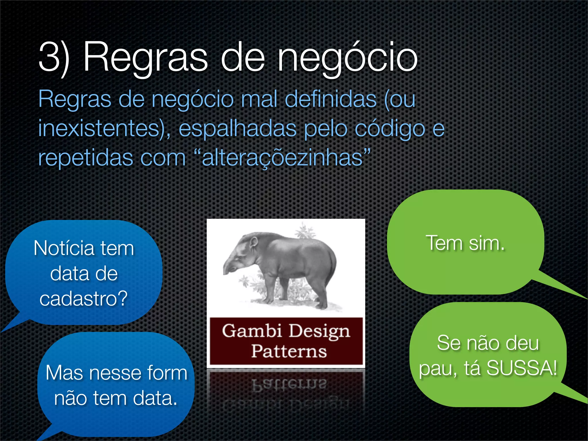 3) Regras de negócio
Regras de negócio mal deﬁnidas (ou
inexistentes), espalhadas pelo código e
repetidas com “alteraçõezinhas”


Notícia tem                          Tem sim.
 data de
cadastro?

                                      Se não deu
 Mas nesse form                     pau, tá SUSSA!
 não tem data.
 