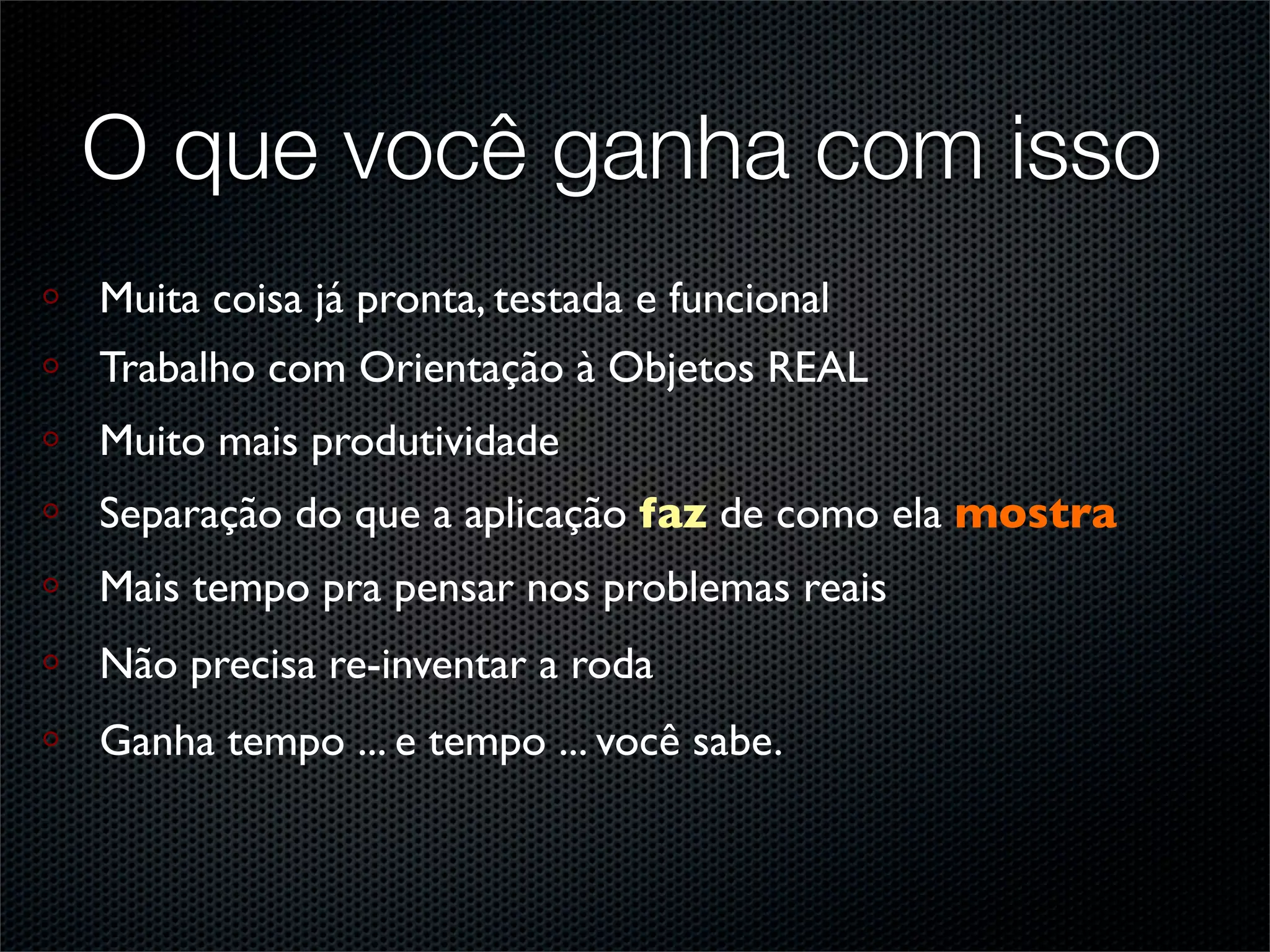 O que você ganha com isso
Muita coisa já pronta, testada e funcional
Trabalho com Orientação à Objetos REAL
Muito mais produtividade
Separação do que a aplicação faz de como ela mostra
Mais tempo pra pensar nos problemas reais
Não precisa re-inventar a roda
Ganha tempo ... e tempo ... você sabe.
 