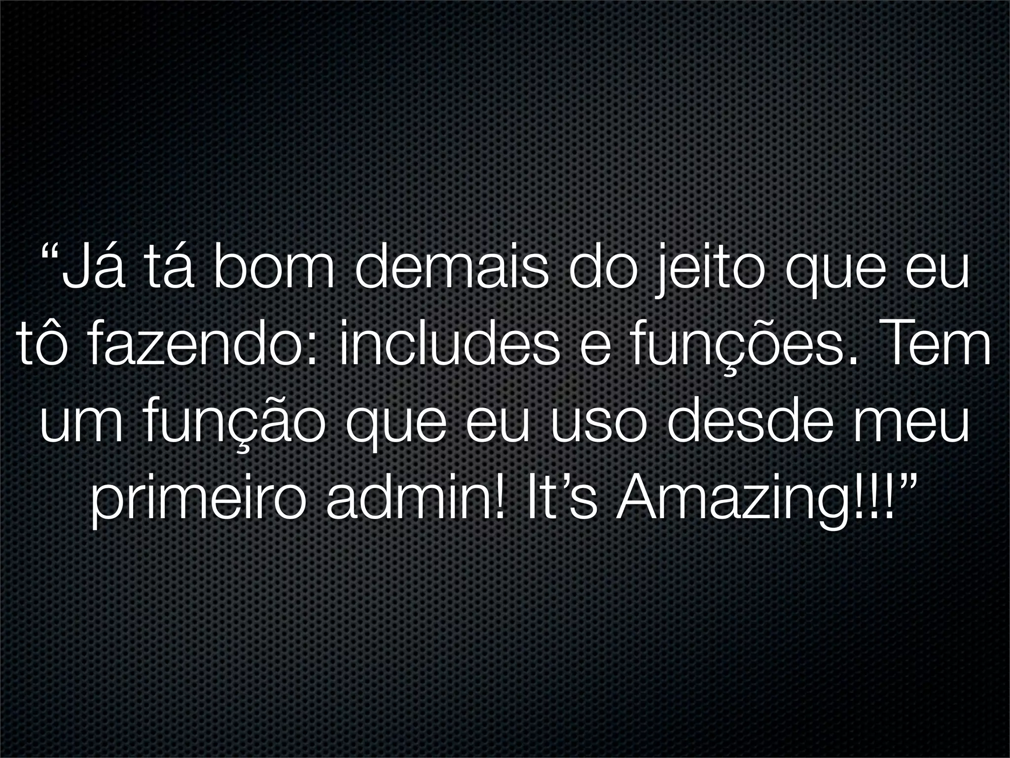 “Já tá bom demais do jeito que eu
tô fazendo: includes e funções. Tem
 um função que eu uso desde meu
   primeiro admin! It’s Amazing!!!”
 