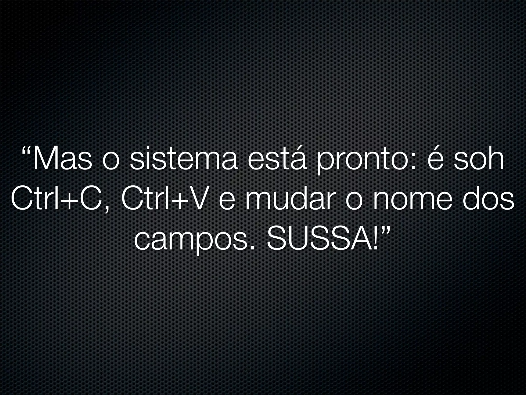 “Mas o sistema está pronto: é soh
Ctrl+C, Ctrl+V e mudar o nome dos
         campos. SUSSA!”
 