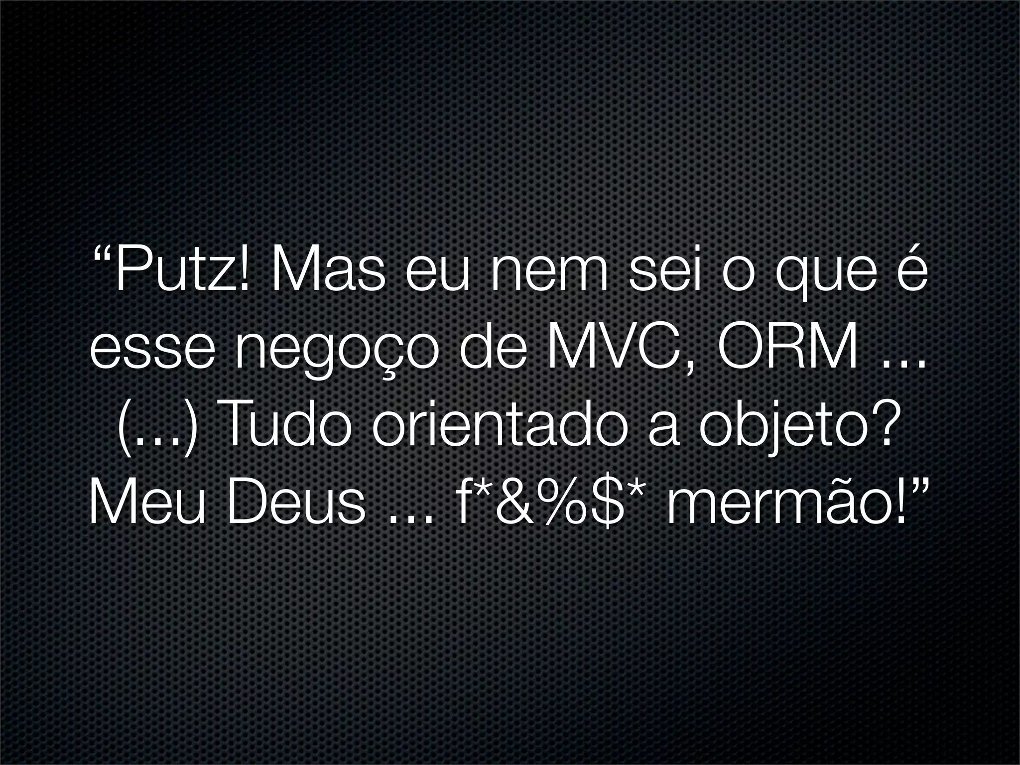 “Putz! Mas eu nem sei o que é
esse negoço de MVC, ORM ...
 (...) Tudo orientado a objeto?
Meu Deus ... f*&%$* mermão!”
 
