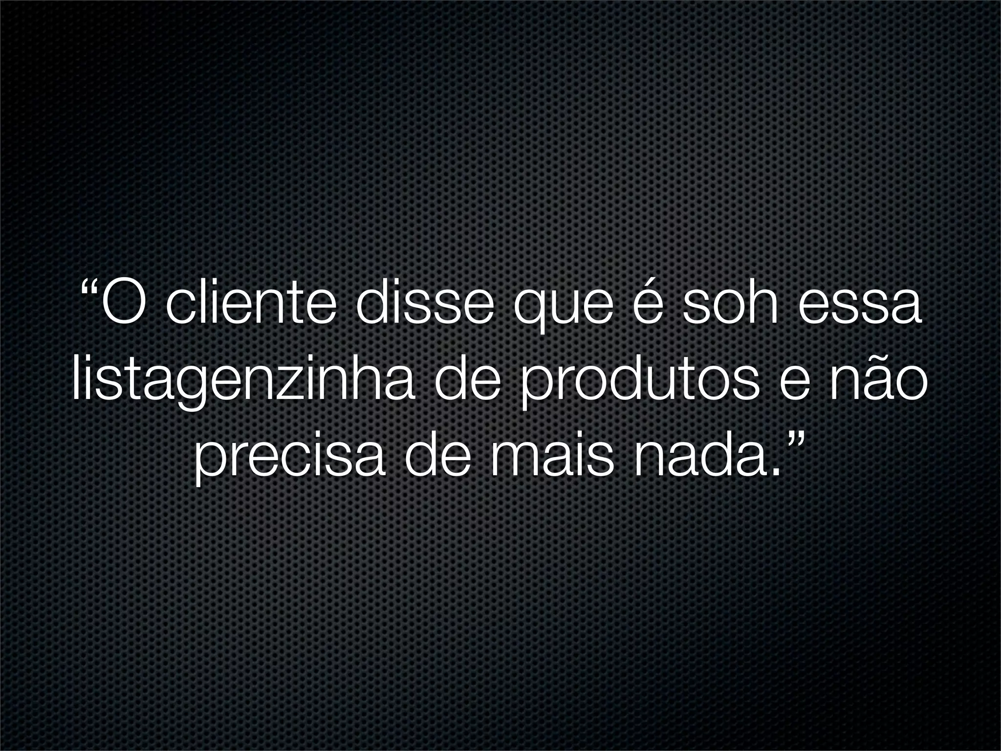 “O cliente disse que é soh essa
listagenzinha de produtos e não
      precisa de mais nada.”
 
