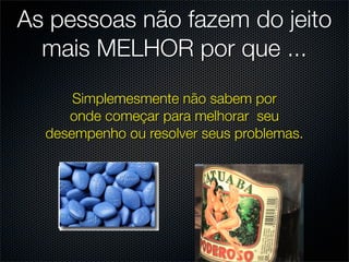 As pessoas não fazem do jeito
  mais MELHOR por que ...
      Simplemesmente não sabem por
     onde começar para melhorar seu
  desempenho ou resolver seus problemas.
 