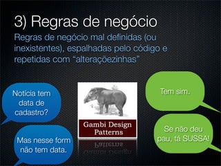 3) Regras de negócio
Regras de negócio mal deﬁnidas (ou
inexistentes), espalhadas pelo código e
repetidas com “alteraçõezinhas”


Notícia tem                          Tem sim.
 data de
cadastro?

                                      Se não deu
 Mas nesse form                     pau, tá SUSSA!
 não tem data.
 