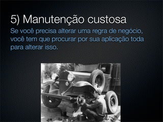 5) Manutenção custosa
Se você precisa alterar uma regra de negócio,
você tem que procurar por sua aplicação toda
para alterar isso.
 