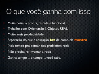 O que você ganha com isso
Muita coisa já pronta, testada e funcional
Trabalho com Orientação à Objetos REAL
Muito mais produtividade
Separação do que a aplicação faz de como ela mostra
Mais tempo pra pensar nos problemas reais
Não precisa re-inventar a roda
Ganha tempo ... e tempo ... você sabe.
 