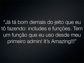 “Já tá bom demais do jeito que eu
tô fazendo: includes e funções. Tem
 um função que eu uso desde meu
   primeiro admin! It’s Amazing!!!”
 