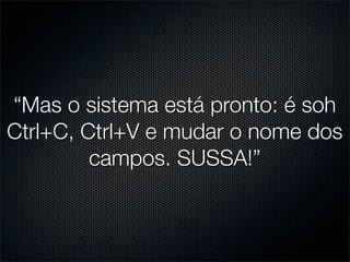 “Mas o sistema está pronto: é soh
Ctrl+C, Ctrl+V e mudar o nome dos
         campos. SUSSA!”
 