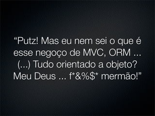 “Putz! Mas eu nem sei o que é
esse negoço de MVC, ORM ...
 (...) Tudo orientado a objeto?
Meu Deus ... f*&%$* mermão!”
 