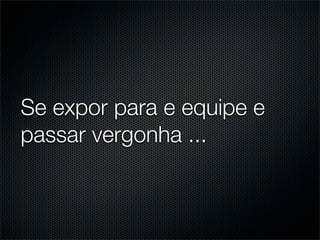 Se expor para e equipe e
passar vergonha ...
 