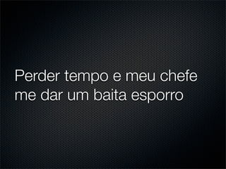 Perder tempo e meu chefe
me dar um baita esporro
 