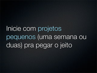 Inicie com projetos
pequenos (uma semana ou
duas) pra pegar o jeito
 