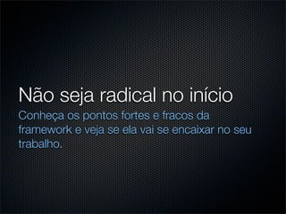 Não seja radical no início
Conheça os pontos fortes e fracos da
framework e veja se ela vai se encaixar no seu
trabalho.
 