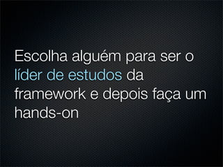 Escolha alguém para ser o
líder de estudos da
framework e depois faça um
hands-on
 