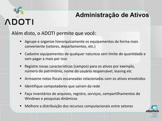 Administração de Ativos
Além disto, o ADOTI permite que você:
 Agrupe e organize hierarquicamente os equipamentos da forma mais
conveniente (setores, departamentos, etc.)
 Cadastre equipamentos de qualquer natureza sem limite de quantidade e
sem pagar a mais por isso
 Registre novas características (campos) para os ativos por exemplo,
número do patrimônio, nome do usuário responsável, leasing etc
 Armazene notas fiscais escaneadas relacionadas com os ativos envolvidos
 Identifique computadores que saíram da rede
 Faça inventários de arquivos, registro, serviços, compartilhamentos do
Windows e pesquisas dinâmicas
 Melhore a distribuição dos recursos computacionais entre setores
 