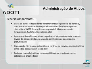 Administração de Ativos
Recursos importantes:
 Busca de ativos independente de ferramentas de gerência de domínio,
com busca automática de computadores e classificação de tipos de
dispositivos SNMP de acordo com regras definidas pelo usuário
(Impressoras, Switches, Roteadores, etc)
 Apresentação gráfica dos ativos organizados hierarquicamente em uma
árvore de sites definida pelo usuário, sem limites de quantidade e
profundidade
 Organização hierárquica automática e controle de movimentação de ativos
entre sites, baseados em faixas de IP
 Cadastro manual de ativos, com possibilidade de criação de novas
categorias e propriedades
 