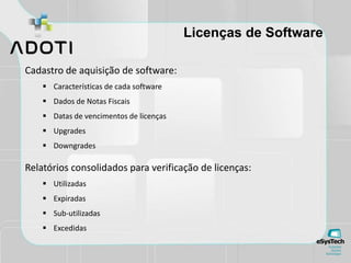 Licenças de Software
Cadastro de aquisição de software:
 Características de cada software
 Dados de Notas Fiscais
 Datas de vencimentos de licenças
 Upgrades
 Downgrades
Relatórios consolidados para verificação de licenças:
 Utilizadas
 Expiradas
 Sub-utilizadas
 Excedidas
 