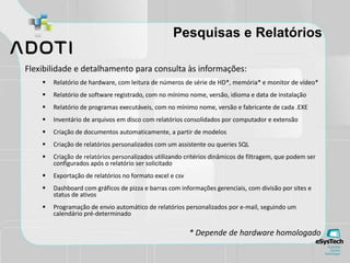 Pesquisas e Relatórios
Flexibilidade e detalhamento para consulta às informações:
 Relatório de hardware, com leitura de números de série de HD*, memória* e monitor de vídeo*
 Relatório de software registrado, com no mínimo nome, versão, idioma e data de instalação
 Relatório de programas executáveis, com no mínimo nome, versão e fabricante de cada .EXE
 Inventário de arquivos em disco com relatórios consolidados por computador e extensão
 Criação de documentos automaticamente, a partir de modelos
 Criação de relatórios personalizados com um assistente ou queries SQL
 Criação de relatórios personalizados utilizando critérios dinâmicos de filtragem, que podem ser
configurados após o relatório ser solicitado
 Exportação de relatórios no formato excel e csv
 Dashboard com gráficos de pizza e barras com informações gerenciais, com divisão por sites e
status de ativos
 Programação de envio automático de relatórios personalizados por e-mail, seguindo um
calendário pré-determinado
* Depende de hardware homologado
 