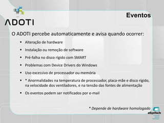 Eventos
O ADOTI percebe automaticamente e avisa quando ocorrer:
 Alteração de hardware
 Instalação ou remoção de software
 Pré-falha no disco rígido com SMART
 Problemas com Device Drivers do Windows
 Uso excessivo de processador ou memória
 * Anormalidades na temperatura de processador, placa-mãe e disco rígido,
na velocidade dos ventiladores, e na tensão das fontes de alimentação
 Os eventos podem ser notificados por e-mail
* Depende de hardware homologado
 