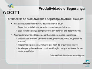Produtividade e Segurança
Ferramentas de produtividade e segurança do ADOTI auxiliam:
 Nas distribuições de software, device drivers e BIOS*
• Cópia dos instaladores para sites remotos uma única vez
• Liga, instala e desliga computadores em horários pré-determinados
 No monitoramento e bloqueio, por horários e usuários específicos:
• Dispositivos diversos (memory sticks, pen-drives, CD-ROM, placas de
som etc)
• Programas e processos, inclusive por hash do arquivo executável
• Janelas por palavra chave, com identificação das que estão em foco e
quais seus títulos
* Depende de hardware homologado
 