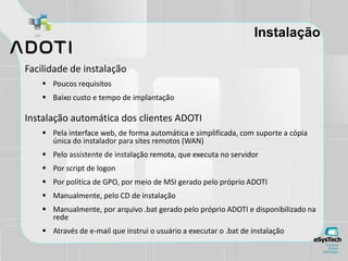 Instalação
Facilidade de instalação
 Poucos requisitos
 Baixo custo e tempo de implantação
Instalação automática dos clientes ADOTI
 Pela interface web, de forma automática e simplificada, com suporte a cópia
única do instalador para sites remotos (WAN)
 Pelo assistente de instalação remota, que executa no servidor
 Por script de logon
 Por política de GPO, por meio de MSI gerado pelo próprio ADOTI
 Manualmente, pelo CD de instalação
 Manualmente, por arquivo .bat gerado pelo próprio ADOTI e disponibilizado na
rede
 Através de e-mail que instrui o usuário a executar o .bat de instalação
 