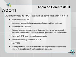 Apoio ao Gerente de TI
As ferramentas do ADOTI auxiliam as atividades diárias da TI:
 Acesso remoto por VNC
 Screenshot remoto, inclusive para estações com vários monitores
 Acesso remoto a arquivos
 Cópia de segurança de arquivos e do estado do sistema operacional,
utilizando calendário ou automaticamente quando houver falha SMART
 Framework RFID para integração customizada
 Auditoria das configurações do ADOTI
 Intel V-PRO
 Os computadores onde as ferramentas atuam podem ser selecionados
através de coleções de ativos baseadas em pesquisas
 