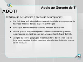 Apoio ao Gerente de TI
Distribuição de software e execução de programas:
 Distribuição de aplicativos independente de instalador, com apresentação
detalhada do status de cada etapa da distribuição
 Atualização de device drivers de forma remota e desassistida
 Permite que um programa seja executado em determinado grupo de
computadores, em horários e/ou com uma peridiocidade pré-definida
 Exemplo: é possível que grupos de computadores de um setor, sala ou
departamento sejam ligados, executada a instalação e desligados quando
ela for concluida
 