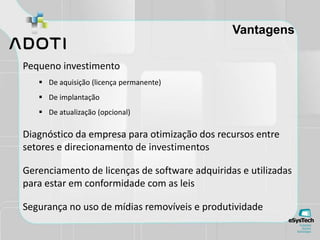 Vantagens
Pequeno investimento
 De aquisição (licença permanente)
 De implantação
 De atualização (opcional)
Diagnóstico da empresa para otimização dos recursos entre
setores e direcionamento de investimentos
Gerenciamento de licenças de software adquiridas e utilizadas
para estar em conformidade com as leis
Segurança no uso de mídias removíveis e produtividade
 