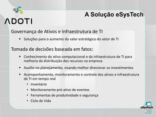 A Solução eSysTech
Governança de Ativos e Infraestrutura de TI
 Soluções para o aumento do valor estratégico do setor de TI
Tomada de decisões baseada em fatos:
 Conhecimento do ativo computacional e da infraestrutura de TI para
melhoria da distribuição dos recursos na empresa
 Auxílio no planejamento, visando melhor direcionar os investimentos
 Acompanhamento, monitoramento e controle dos ativos e infraestrutura
de TI em tempo real
• Inventário
• Monitoramento pró-ativo de eventos
• Ferramentas de produtividade e segurança
• Ciclo de Vida
 