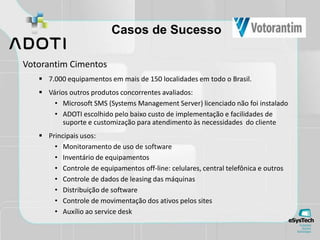 Casos de Sucesso
Votorantim Cimentos
 7.000 equipamentos em mais de 150 localidades em todo o Brasil.
 Vários outros produtos concorrentes avaliados:
• Microsoft SMS (Systems Management Server) licenciado não foi instalado
• ADOTI escolhido pelo baixo custo de implementação e facilidades de
suporte e customização para atendimento às necessidades do cliente
 Principais usos:
• Monitoramento de uso de software
• Inventário de equipamentos
• Controle de equipamentos off-line: celulares, central telefônica e outros
• Controle de dados de leasing das máquinas
• Distribuição de software
• Controle de movimentação dos ativos pelos sites
• Auxílio ao service desk
 