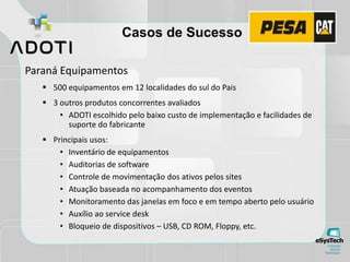Casos de Sucesso
Paraná Equipamentos
 500 equipamentos em 12 localidades do sul do Pais
 3 outros produtos concorrentes avaliados
• ADOTI escolhido pelo baixo custo de implementação e facilidades de
suporte do fabricante
 Principais usos:
• Inventário de equipamentos
• Auditorias de software
• Controle de movimentação dos ativos pelos sites
• Atuação baseada no acompanhamento dos eventos
• Monitoramento das janelas em foco e em tempo aberto pelo usuário
• Auxílio ao service desk
• Bloqueio de dispositivos – USB, CD ROM, Floppy, etc.
 