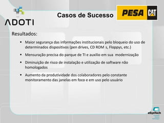 Casos de Sucesso
Resultados:
 Maior segurança das informações institucionais pelo bloqueio do uso de
determinados dispositivos (pen drives, CD ROM s, Floppys, etc.)
 Mensuração precisa do parque de TI e auxilio em sua modernização
 Diminuição de risco de instalação e utilização de software não
homologados
 Aumento da produtividade dos colaboradores pelo constante
monitoramento das janelas em foco e em uso pelo usuário
 