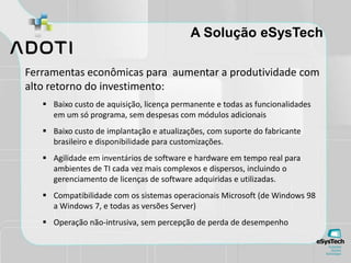 A Solução eSysTech
Ferramentas econômicas para aumentar a produtividade com
alto retorno do investimento:
 Baixo custo de aquisição, licença permanente e todas as funcionalidades
em um só programa, sem despesas com módulos adicionais
 Baixo custo de implantação e atualizações, com suporte do fabricante
brasileiro e disponibilidade para customizações.
 Agilidade em inventários de software e hardware em tempo real para
ambientes de TI cada vez mais complexos e dispersos, incluindo o
gerenciamento de licenças de software adquiridas e utilizadas.
 Compatibilidade com os sistemas operacionais Microsoft (de Windows 98
a Windows 7, e todas as versões Server)
 Operação não-intrusiva, sem percepção de perda de desempenho
 