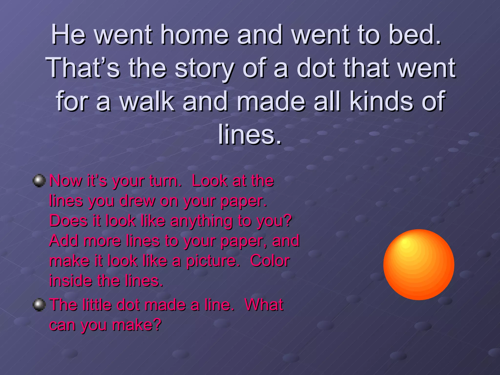 He went home and went to bed.  That’s the story of a dot that went for a walk and made all kinds of lines. Now it’s your turn.  Look at the lines you drew on your paper.  Does it look like anything to you?  Add more lines to your paper, and make it look like a picture.  Color inside the lines. The little dot made a line.  What can you make? 