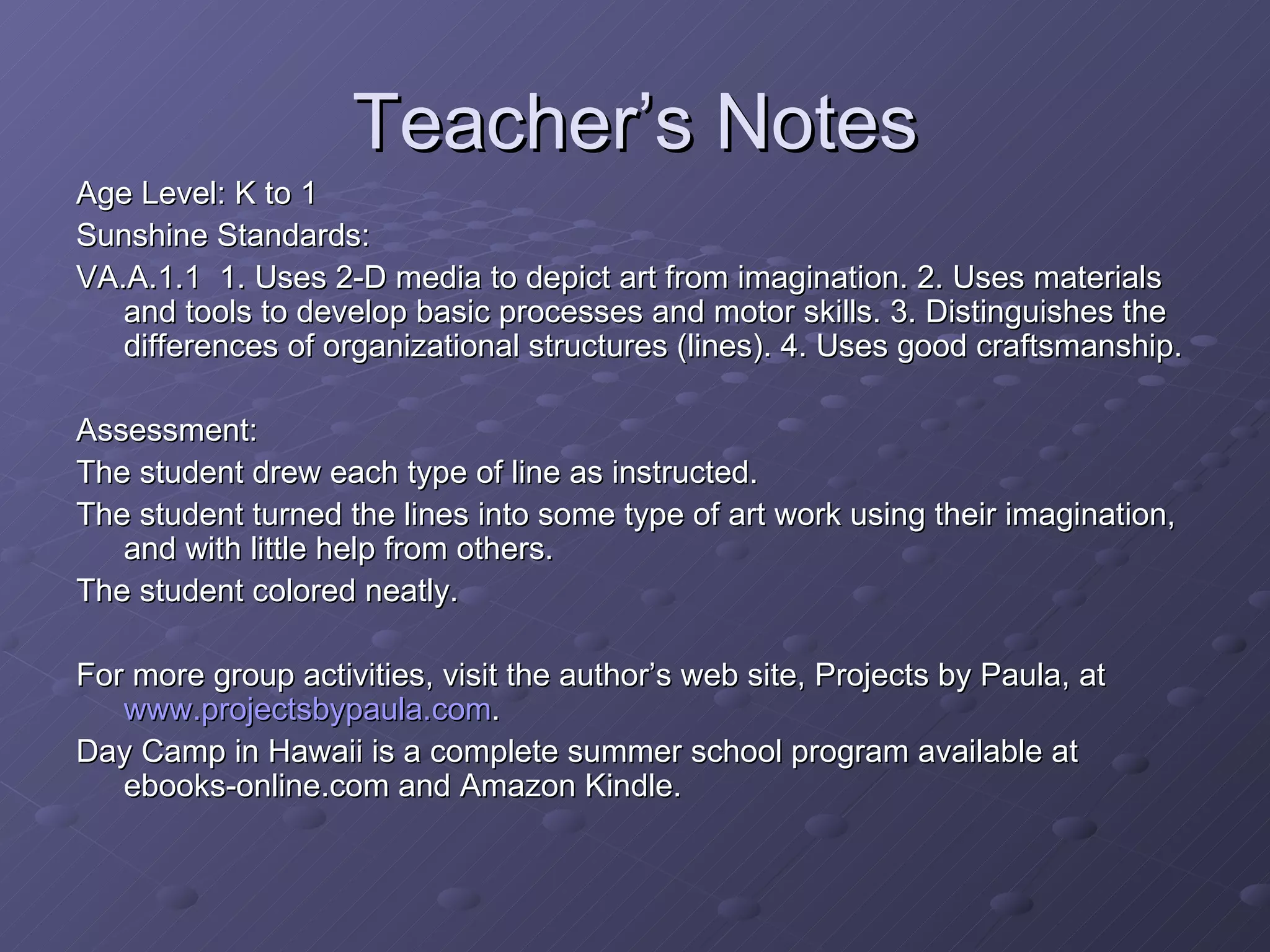 Teacher’s Notes Age Level: K to 1 Sunshine Standards: VA.A.1.1  1. Uses 2-D media to depict art from imagination. 2. Uses materials and tools to develop basic processes and motor skills. 3. Distinguishes the differences of organizational structures (lines). 4. Uses good craftsmanship. Assessment: The student drew each type of line as instructed. The student turned the lines into some type of art work using their imagination, and with little help from others. The student colored neatly. For more group activities, visit the author’s web site, Projects by Paula, at  www.projectsbypaula.com . Day Camp in Hawaii is a complete summer school program available at ebooks-online.com and Amazon Kindle. 