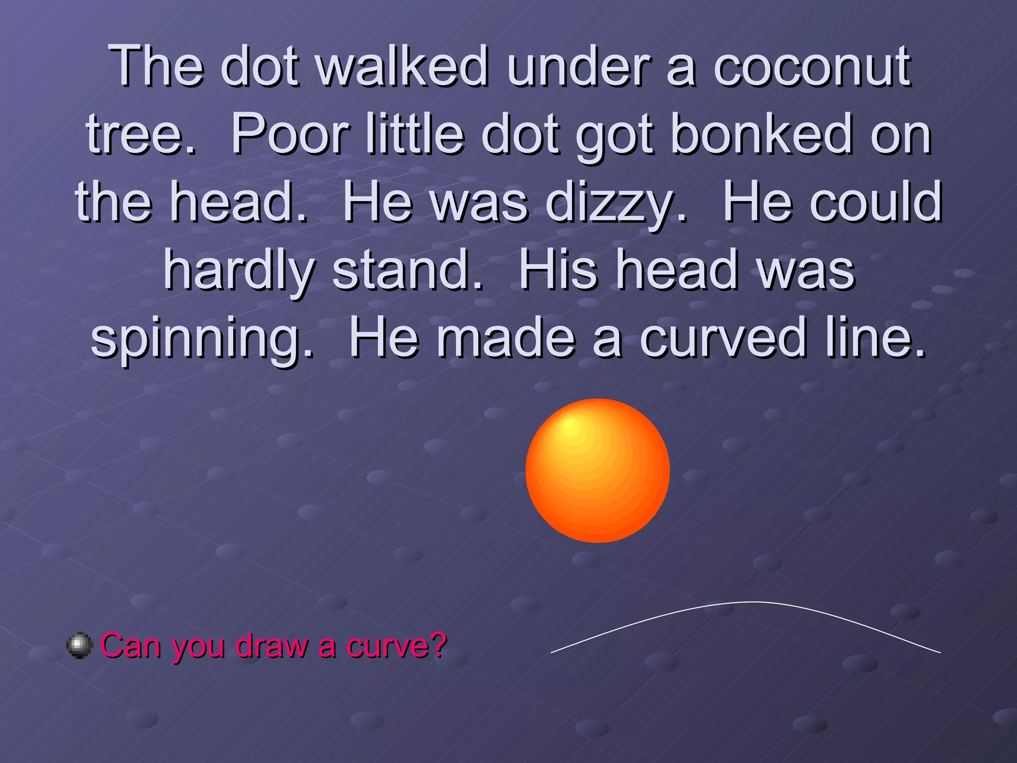 The dot walked under a coconut tree.  Poor little dot got bonked on the head.  He was dizzy.  He could hardly stand.  His head was spinning.  He made a curved line. Can you draw a curve? 