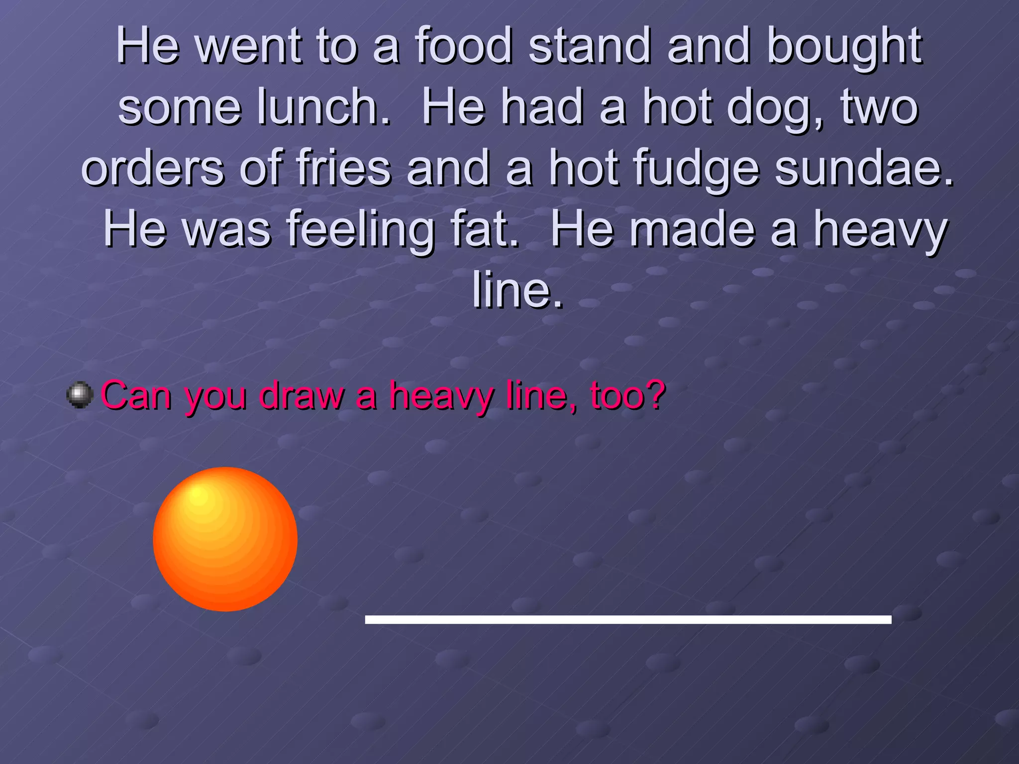 He went to a food stand and bought some lunch.  He had a hot dog, two orders of fries and a hot fudge sundae.  He was feeling fat.  He made a heavy line. Can you draw a heavy line, too? 