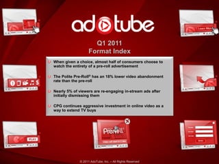 Q1 2011
                   Format Index
When given a choice, almost half of consumers choose to
watch the entirety of a pre-roll advertisement

The Polite Pre-Roll® has an 18% lower video abandonment
rate than the pre-roll

Nearly 5% of viewers are re-engaging in-stream ads after
initially dismissing them

CPG continues aggressive investment in online video as a
way to extend TV buys




             © 2011 AdoTube, Inc. – All Rights Reserved
 