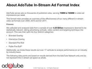 About AdoTube In-Stream Ad Format Index

AdoTube serves ads on thousands of publishers sites, serving 70MM to 100MM in-video ad
impressions per week.
This format index provides an overview of the effectiveness of our many different in-stream
video ad formats over 2009, 2010 and Q1 2011.
Process:
We collected and analyzed data from a sample of over 4.25 Billion impressions deemed to be
statistically relevant, taking advertising verticals, video content and targeting technique into
account. This was then split into four distinct categories:
• Branded Overlay
• Interactive Overlay
• Standard Pre-Roll
• Polite Pre-Roll®
Additionally, we broke these results out over 17 verticals to analyze performance on an industry
by industry basis.
The following data points are based on results derived from the AdoTube Network only and do
not represent the in-stream ad space as whole.




                                © 2011 AdoTube, Inc. – All Rights Reserved                         11
 