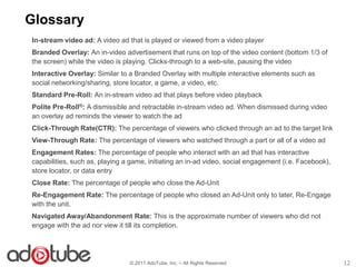 Glossary
In-stream video ad: A video ad that is played or viewed from a video player
Branded Overlay: An in-video advertisement that runs on top of the video content (bottom 1/3 of
the screen) while the video is playing. Clicks-through to a web-site, pausing the video
Interactive Overlay: Similar to a Branded Overlay with multiple interactive elements such as
social networking/sharing, store locator, a game, a video, etc.
Standard Pre-Roll: An in-stream video ad that plays before video playback
Polite Pre-Roll®: A dismissible and retractable in-stream video ad. When dismissed during video
an overlay ad reminds the viewer to watch the ad
Click-Through Rate(CTR): The percentage of viewers who clicked through an ad to the target link
View-Through Rate: The percentage of viewers who watched through a part or all of a video ad
Engagement Rates: The percentage of people who interact with an ad that has interactive
capabilities, such as, playing a game, initiating an in-ad video, social engagement (i.e. Facebook),
store locator, or data entry
Close Rate: The percentage of people who close the Ad-Unit
Re-Engagement Rate: The percentage of people who closed an Ad-Unit only to later, Re-Engage
with the unit.
Navigated Away/Abandonment Rate: This is the approximate number of viewers who did not
engage with the ad nor view it till its completion.




                                © 2011 AdoTube, Inc. – All Rights Reserved                             12
 