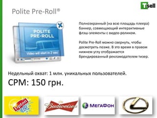 Polite Pre-Roll®
                             Полноэкранный (на всю площадь плеера)
                             баннер, совмещающий интерактивные
                             флэш-элементы с видео-роликом.

                             Polite Pre-Roll можно свернуть, чтобы
                             досмотреть позже. В это время в правом
                             нижнем углу отображается
                             брендированный рекламодателем тизер.



Недельный охват: 1 млн. уникальных пользователей.
СРМ: 150 грн.
 