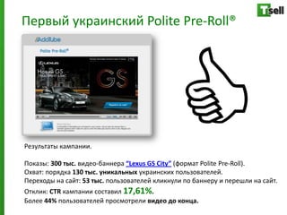 Первый украинский Polite Pre-Roll®




Результаты кампании.

Показы: 300 тыс. видео-баннера “Lexus GS City” (формат Polite Pre-Roll).
Охват: порядка 130 тыс. уникальных украинских пользователей.
Переходы на сайт: 53 тыс. пользователей кликнули по баннеру и перешли на сайт.
Отклик: CTR кампании составил 17,61%.
Более 44% пользователей просмотрели видео до конца.
 