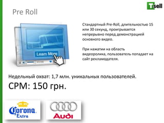 Pre Roll
                             Стандартный Pre-Roll, длительностью 15
                             или 30 секунд, проигрывается
                             непрерывно перед демонстрацией
                             основного видео.

                             При нажатии на область
                             видеоролика, пользователь попадает на
                             сайт рекламодателя.



Недельный охват: 1,7 млн. уникальных пользователей.
СРМ: 150 грн.
 